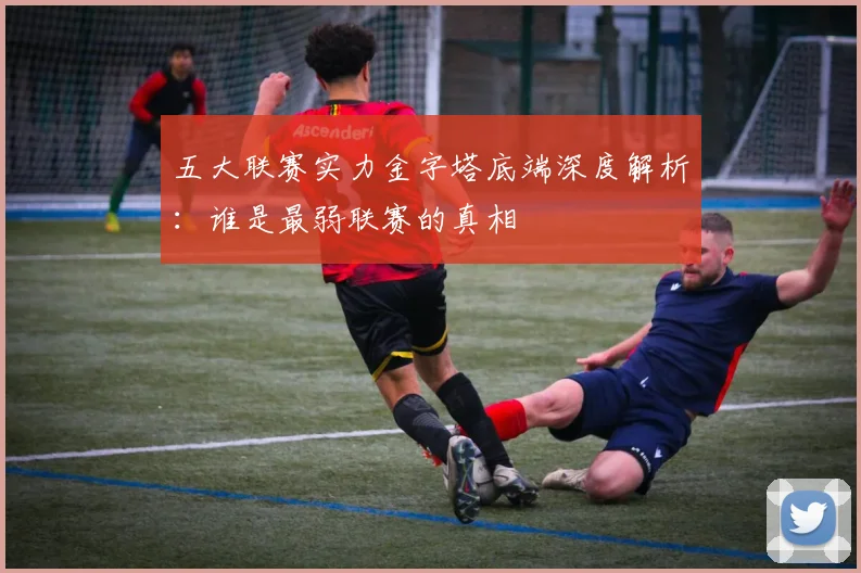 五大联赛实力金字塔底端深度解析：谁是最弱联赛的真相
