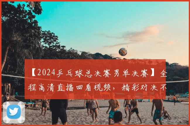 【2024乒乓球总决赛男单决赛】全程高清直播回看视频，精彩对决不容错过！