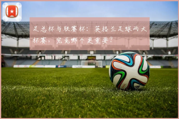 足总杯与联赛杯:英格兰足球两大杯赛,究竟哪个更重要?