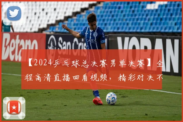 【2024乒乓球总决赛男单决赛】全程高清直播回看视频，精彩对决不容错过！